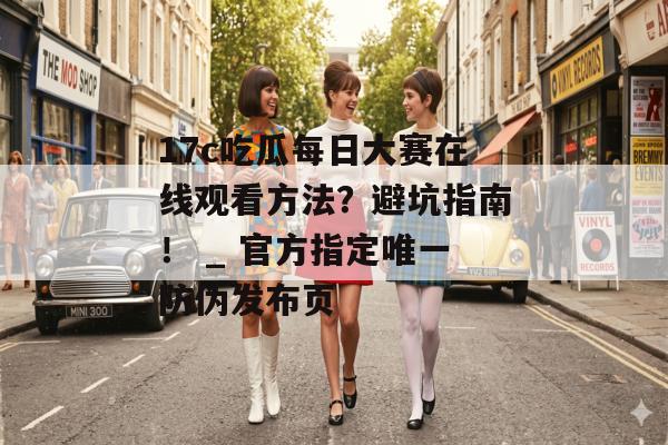17c吃瓜每日大赛在线观看方法?避坑指南! _ 官方指定唯一防伪发布页