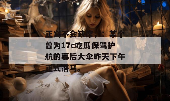 正义不会缺席,:某个曾为17c吃瓜保驾护航的幕后大伞昨天下午正式落马。