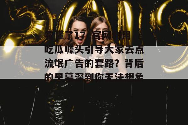 看懂了17c官网利用吃瓜噱头引导大家去点流氓广告的套路?背后的黑幕深到你无法想象。