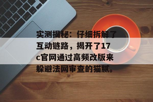 实测揭秘：仔细拆解了互动链路，揭开了17c官网通过高频改版来躲避法网审查的猫腻。