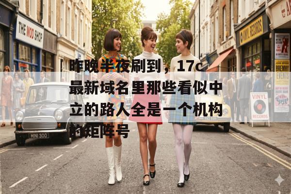 昨晚半夜刷到,17c最新域名里那些看似中立的路人全是一个机构的矩阵号