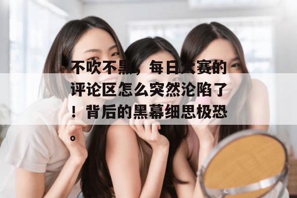 不吹不黑,每日大赛的评论区怎么突然沦陷了!背后的黑幕细思极恐。