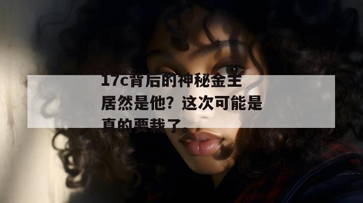 17c背后的神秘金主居然是他？这次可能是真的要栽了。