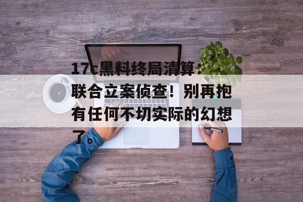 17c黑料终局清算：联合立案侦查！别再抱有任何不切实际的幻想了。