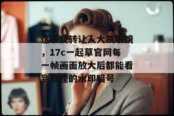 这波反转让人大跌眼镜，17c一起草官网每一帧画面放大后都能看到奇怪的水印暗号