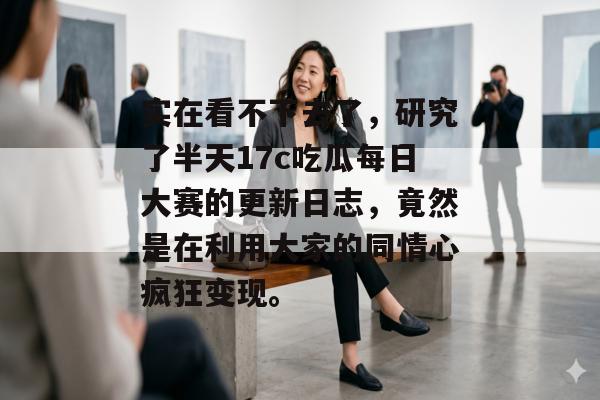 实在看不下去了，研究了半天17c吃瓜每日大赛的更新日志，竟然是在利用大家的同情心疯狂变现。
