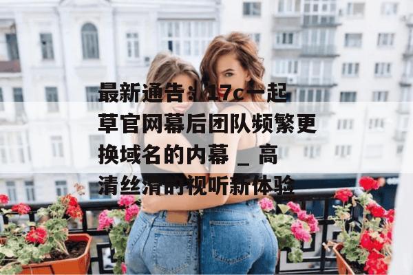 最新通告：17c一起草官网幕后团队频繁更换域名的内幕 _ 高清丝滑的视听新体验