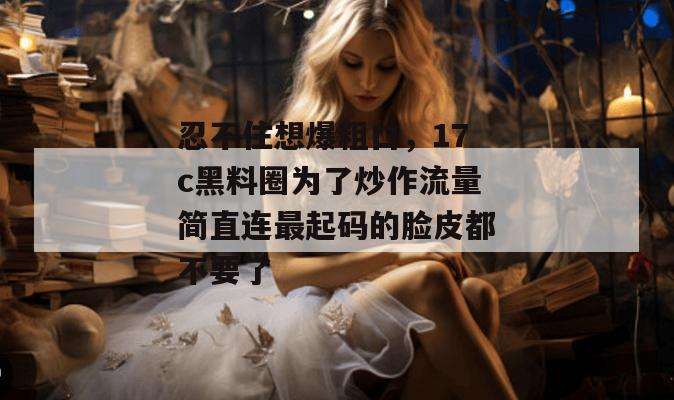 忍不住想爆粗口，17c黑料圈为了炒作流量简直连最起码的脸皮都不要了