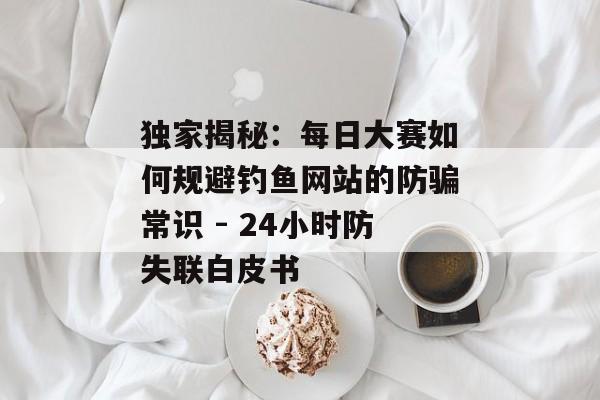 独家揭秘：每日大赛如何规避钓鱼网站的防骗常识 - 24小时防失联白皮书