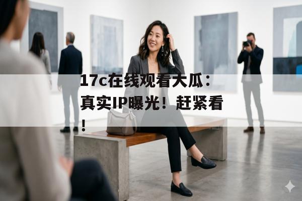 17c在线观看大瓜：真实IP曝光！赶紧看！