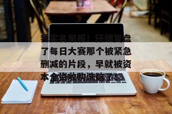 我实名举报！仔细复盘了每日大赛那个被紧急删减的片段，早就被资本全资收购洗脑了！