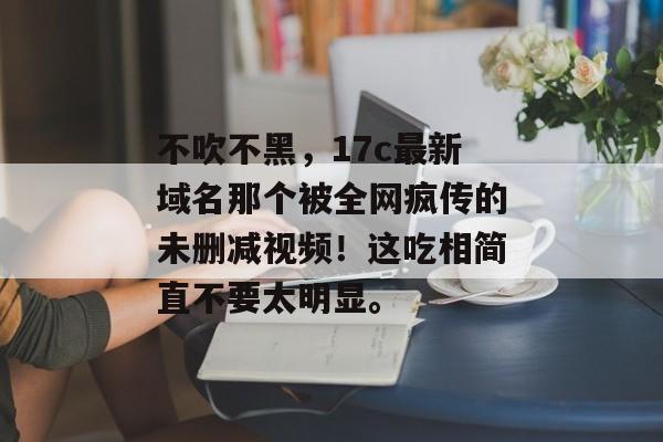 不吹不黑，17c最新域名那个被全网疯传的未删减视频！这吃相简直不要太明显。
