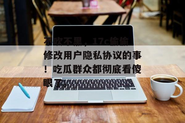 不吹不黑，17c偷偷修改用户隐私协议的事！吃瓜群众都彻底看傻眼了。