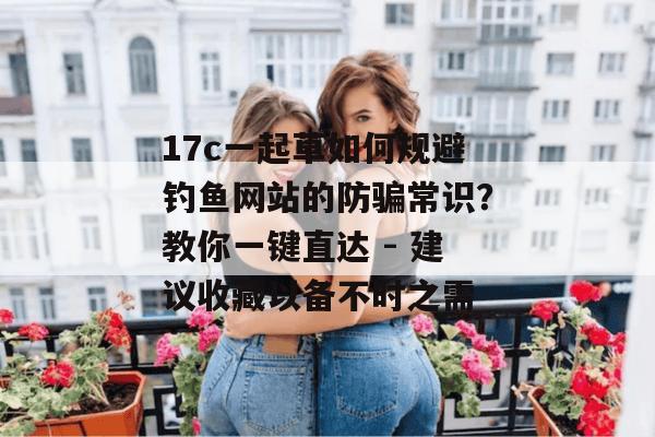 17c一起草如何规避钓鱼网站的防骗常识？教你一键直达 - 建议收藏以备不时之需