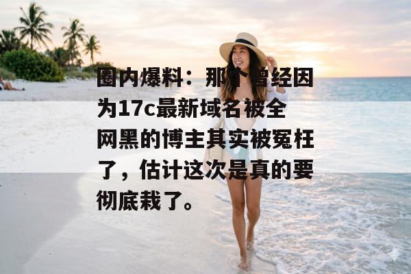圈内爆料：那个曾经因为17c最新域名被全网黑的博主其实被冤枉了，估计这次是真的要彻底栽了。