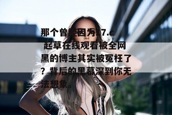 那个曾经因为17.c 起草在线观看被全网黑的博主其实被冤枉了？背后的黑幕深到你无法想象。
