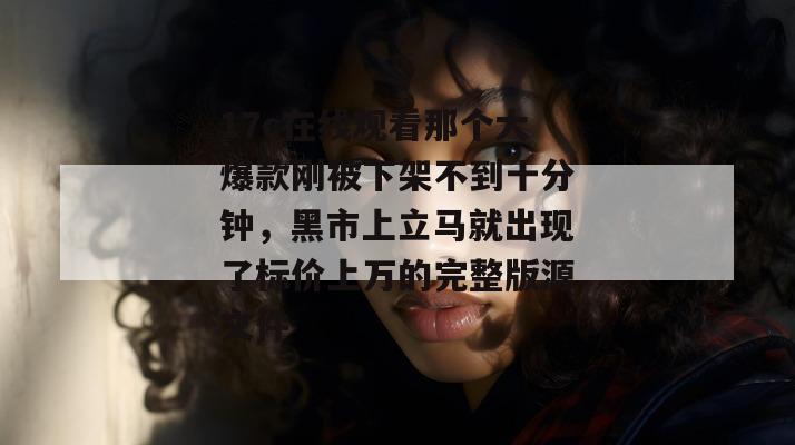17c在线观看那个大爆款刚被下架不到十分钟，黑市上立马就出现了标价上万的完整版源文件