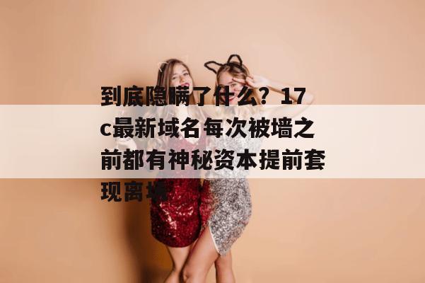 到底隐瞒了什么？17c最新域名每次被墙之前都有神秘资本提前套现离场